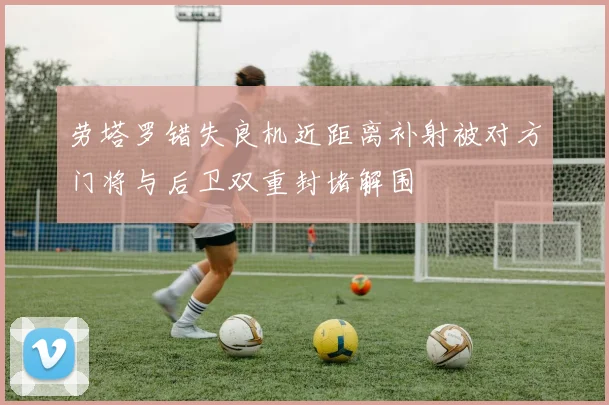 劳塔罗错失良机近距离补射被对方门将与后卫双重封堵解围