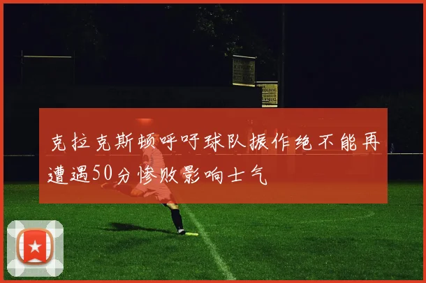 克拉克斯顿呼吁球队振作绝不能再遭遇50分惨败影响士气