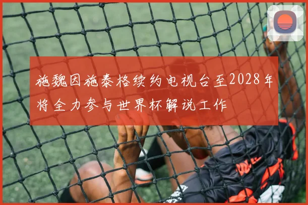施魏因施泰格续约电视台至2028年将全力参与世界杯解说工作