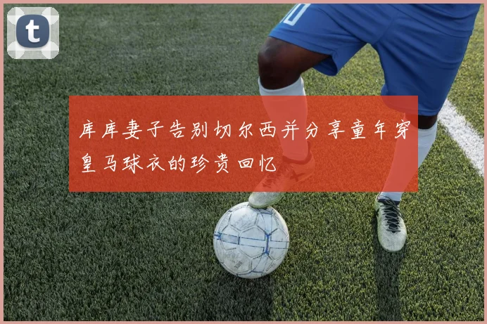 库库妻子告别切尔西并分享童年穿皇马球衣的珍贵回忆