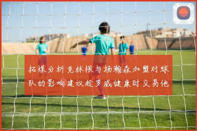 拓媒分析克林根与杨瀚森加盟对球队的影响建议趁罗威健康时交易他