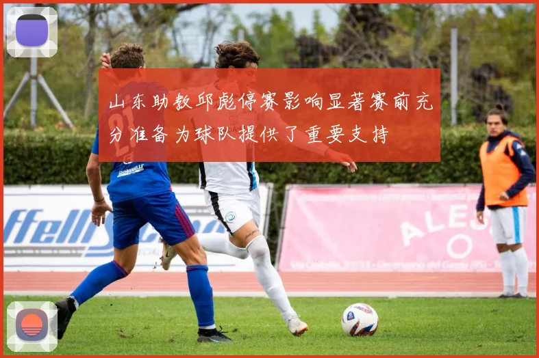 山东助教邱彪停赛影响显著赛前充分准备为球队提供了重要支持