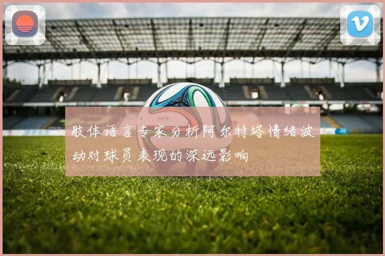 肢体语言专家分析阿尔特塔情绪波动对球员表现的深远影响