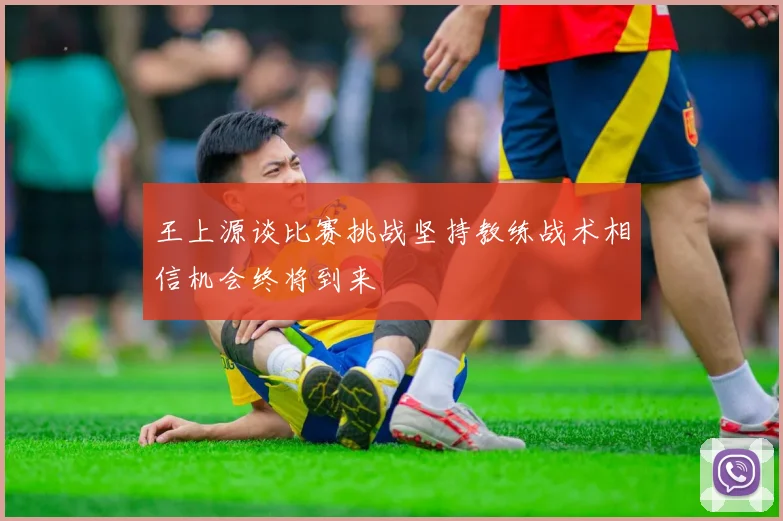 王上源谈比赛挑战坚持教练战术相信机会终将到来