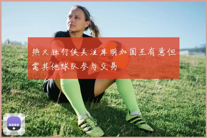 热火独行侠关注库明加国王有意但需其他球队参与交易