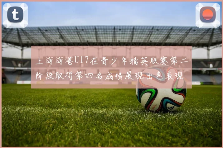 上海海港U17在青少年精英联赛第二阶段取得第四名成绩展现出色表现