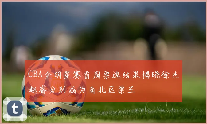 CBA全明星赛首周票选结果揭晓徐杰赵睿分别成为南北区票王