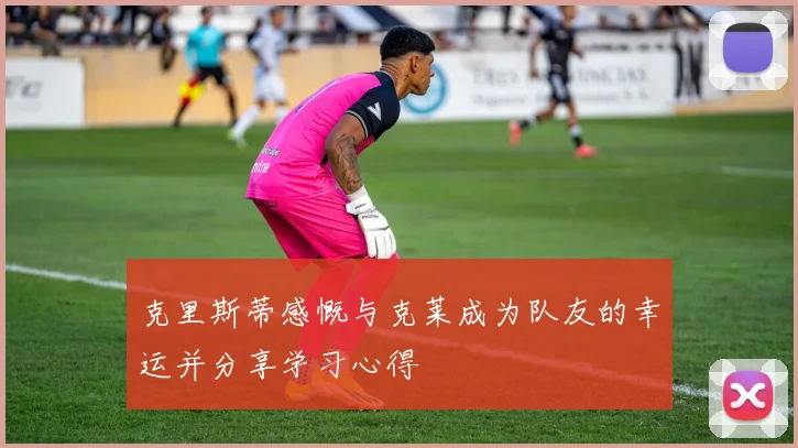 克里斯蒂感慨与克莱成为队友的幸运并分享学习心得