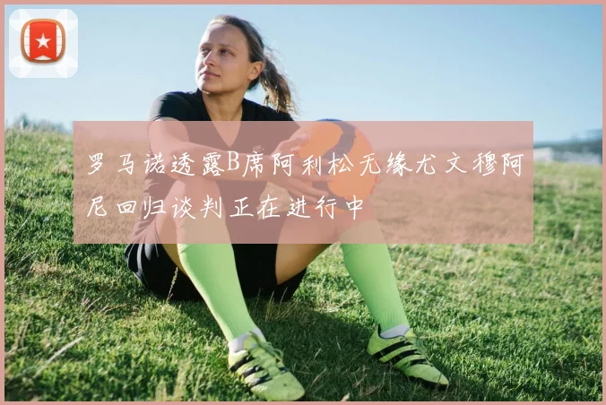 罗马诺透露B席阿利松无缘尤文穆阿尼回归谈判正在进行中