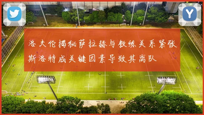 洛夫伦揭秘萨拉赫与教练关系紧张斯洛特成关键因素导致其离队